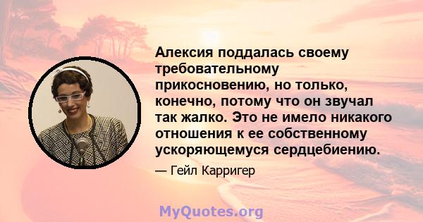 Алексия поддалась своему требовательному прикосновению, но только, конечно, потому что он звучал так жалко. Это не имело никакого отношения к ее собственному ускоряющемуся сердцебиению.