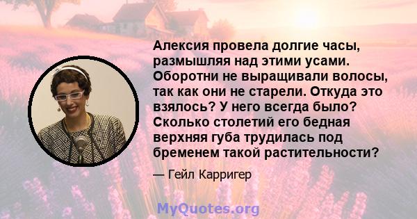 Алексия провела долгие часы, размышляя над этими усами. Оборотни не выращивали волосы, так как они не старели. Откуда это взялось? У него всегда было? Сколько столетий его бедная верхняя губа трудилась под бременем