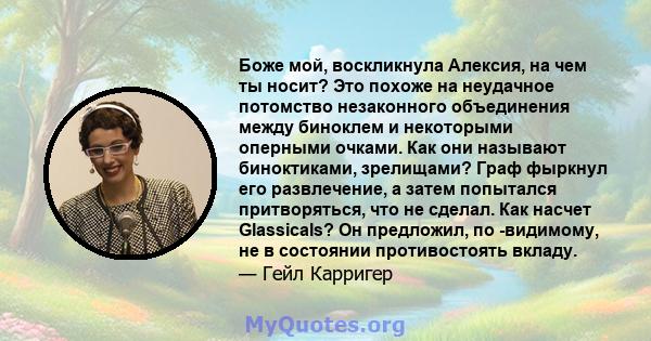 Боже мой, воскликнула Алексия, на чем ты носит? Это похоже на неудачное потомство незаконного объединения между биноклем и некоторыми оперными очками. Как они называют биноктиками, зрелищами? Граф фыркнул его