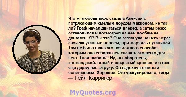 Что ж, любовь моя, сказала Алексия с потрясающим смелым лордом Макконом, не так ли? Граф начал двигаться вперед, а затем резко остановился и посмотрел на нее, вообще не двигаясь. Я? Вы что? Она заглянула на него через