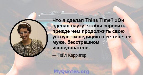 Что я сделал Thins Time? »Он сделал паузу, чтобы спросить, прежде чем продолжить свою устную экспедицию о ее теле: ее муже, бесстрашном исследователе.