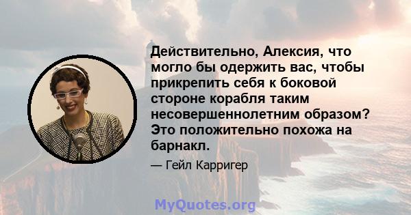 Действительно, Алексия, что могло бы одержить вас, чтобы прикрепить себя к боковой стороне корабля таким несовершеннолетним образом? Это положительно похожа на барнакл.