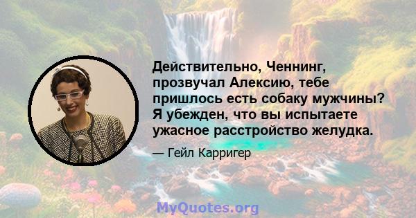 Действительно, Ченнинг, прозвучал Алексию, тебе пришлось есть собаку мужчины? Я убежден, что вы испытаете ужасное расстройство желудка.