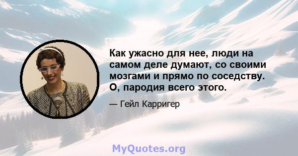 Как ужасно для нее, люди на самом деле думают, со своими мозгами и прямо по соседству. О, пародия всего этого.