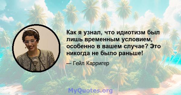 Как я узнал, что идиотизм был лишь временным условием, особенно в вашем случае? Это никогда не было раньше!