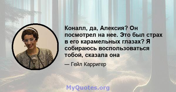 Коналл, да, Алексия? Он посмотрел на нее. Это был страх в его карамельных глазах? Я собираюсь воспользоваться тобой, сказала она