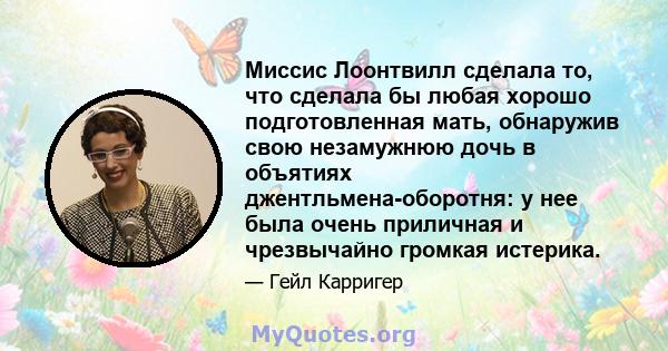 Миссис Лоонтвилл сделала то, что сделала бы любая хорошо подготовленная мать, обнаружив свою незамужнюю дочь в объятиях джентльмена-оборотня: у нее была очень приличная и чрезвычайно громкая истерика.