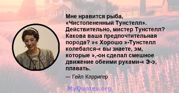 Мне нравится рыба, «Чистопененный Тунстелл». Действительно, мистер Тунстелл? Какова ваша предпочтительная порода? »« Хорошо »-Тунстелл колебался-« вы знаете, эм, которые »,-он сделал смешное движение обеими руками-«