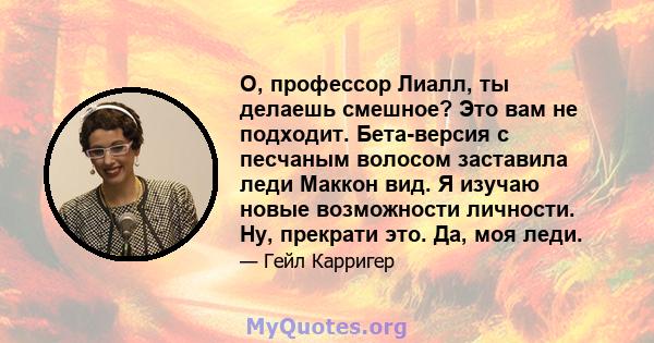 О, профессор Лиалл, ты делаешь смешное? Это вам не подходит. Бета-версия с песчаным волосом заставила леди Маккон вид. Я изучаю новые возможности личности. Ну, прекрати это. Да, моя леди.