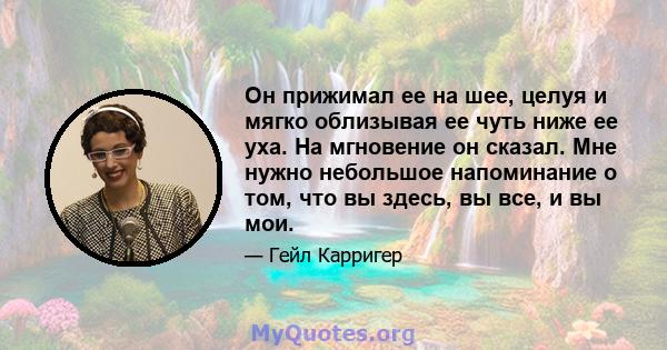 Он прижимал ее на шее, целуя и мягко облизывая ее чуть ниже ее уха. На мгновение он сказал. Мне нужно небольшое напоминание о том, что вы здесь, вы все, и вы мои.