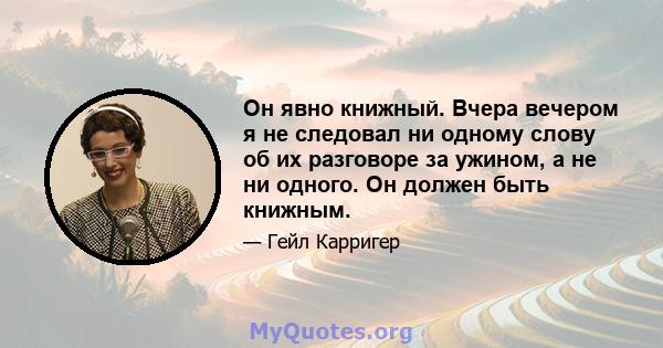 Он явно книжный. Вчера вечером я не следовал ни одному слову об их разговоре за ужином, а не ни одного. Он должен быть книжным.