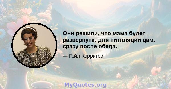 Они решили, что мама будет развернута, для титлляции дам, сразу после обеда.