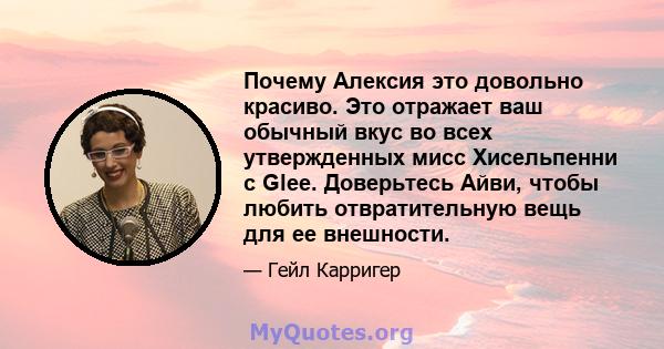 Почему Алексия это довольно красиво. Это отражает ваш обычный вкус во всех утвержденных мисс Хисельпенни с Glee. Доверьтесь Айви, чтобы любить отвратительную вещь для ее внешности.