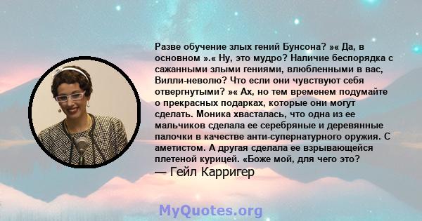 Разве обучение злых гений Бунсона? »« Да, в основном ».« Ну, это мудро? Наличие беспорядка с сажанными злыми гениями, влюбленными в вас, Вилли-неволю? Что если они чувствуют себя отвергнутыми? »« Ах, но тем временем