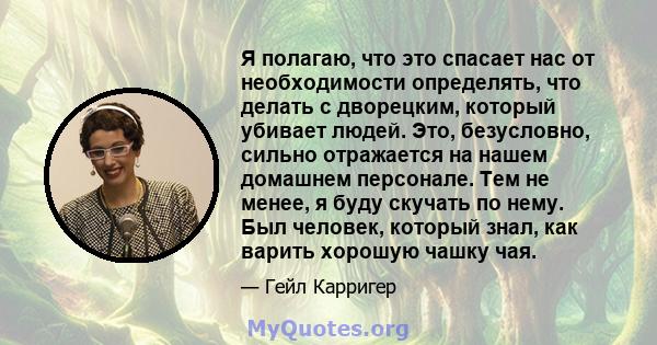 Я полагаю, что это спасает нас от необходимости определять, что делать с дворецким, который убивает людей. Это, безусловно, сильно отражается на нашем домашнем персонале. Тем не менее, я буду скучать по нему. Был