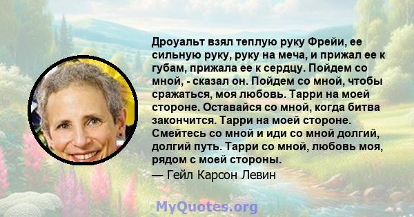 Дроуальт взял теплую руку Фрейи, ее сильную руку, руку на меча, и прижал ее к губам, прижала ее к сердцу. Пойдем со мной, - сказал он. Пойдем со мной, чтобы сражаться, моя любовь. Тарри на моей стороне. Оставайся со