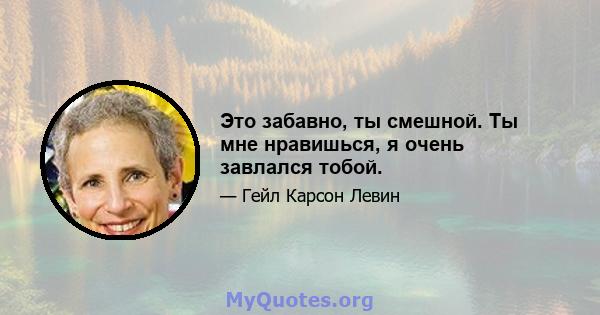 Это забавно, ты смешной. Ты мне нравишься, я очень завлался тобой.