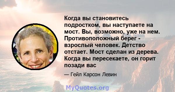 Когда вы становитесь подростком, вы наступаете на мост. Вы, возможно, уже на нем. Противоположный берег - взрослый человек. Детство отстает. Мост сделан из дерева. Когда вы пересекаете, он горит позади вас