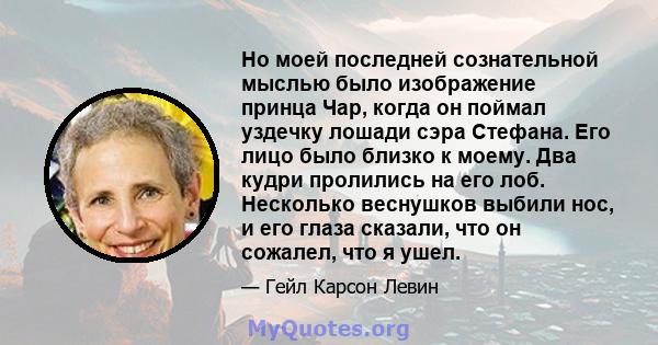 Но моей последней сознательной мыслью было изображение принца Чар, когда он поймал уздечку лошади сэра Стефана. Его лицо было близко к моему. Два кудри пролились на его лоб. Несколько веснушков выбили нос, и его глаза