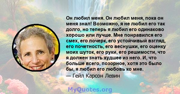 Он любил меня. Он любил меня, пока он меня знал! Возможно, я не любил его так долго, но теперь я любил его одинаково хорошо или лучше. Мне понравился его смех, его почерк, его устойчивый взгляд, его почетность, его