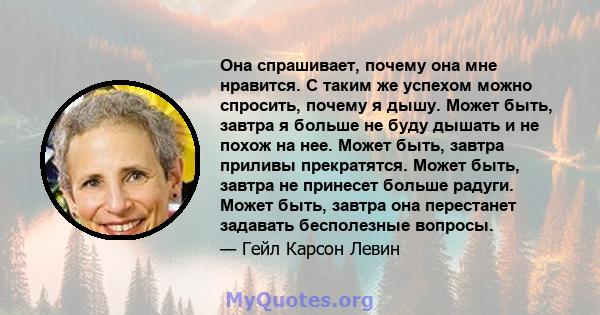 Она спрашивает, почему она мне нравится. С таким же успехом можно спросить, почему я дышу. Может быть, завтра я больше не буду дышать и не похож на нее. Может быть, завтра приливы прекратятся. Может быть, завтра не