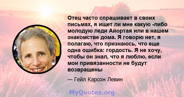 Отец часто спрашивает в своих письмах, я ищет ли мне какую -либо молодую леди Айортая или в нашем знакомстве дома. Я говорю нет, я полагаю, что признаюсь, что еще одна ошибка: гордость. Я не хочу, чтобы он знал, что я