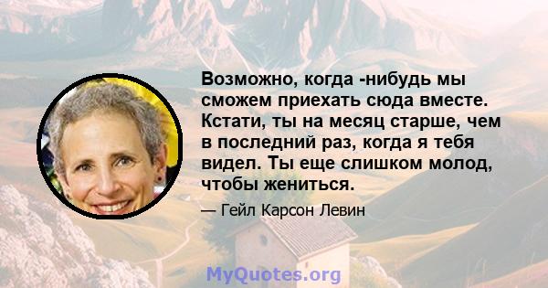 Возможно, когда -нибудь мы сможем приехать сюда вместе. Кстати, ты на месяц старше, чем в последний раз, когда я тебя видел. Ты еще слишком молод, чтобы жениться.