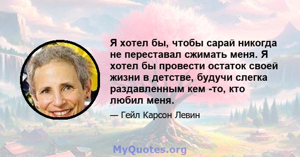 Я хотел бы, чтобы сарай никогда не переставал сжимать меня. Я хотел бы провести остаток своей жизни в детстве, будучи слегка раздавленным кем -то, кто любил меня.