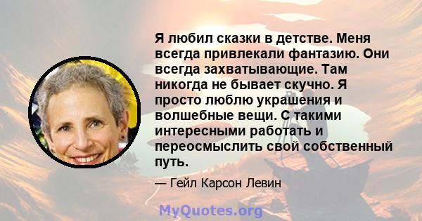 Я любил сказки в детстве. Меня всегда привлекали фантазию. Они всегда захватывающие. Там никогда не бывает скучно. Я просто люблю украшения и волшебные вещи. С такими интересными работать и переосмыслить свой