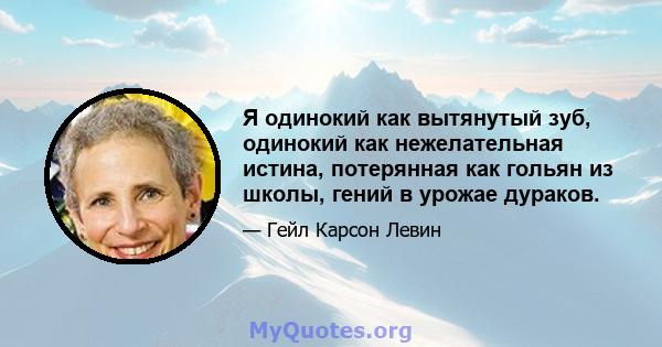 Я одинокий как вытянутый зуб, одинокий как нежелательная истина, потерянная как гольян из школы, гений в урожае дураков.