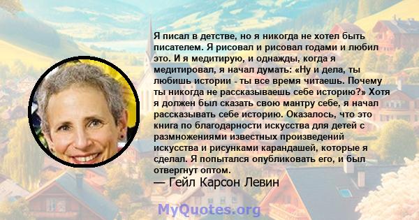 Я писал в детстве, но я никогда не хотел быть писателем. Я рисовал и рисовал годами и любил это. И я медитирую, и однажды, когда я медитировал, я начал думать: «Ну и дела, ты любишь истории - ты все время читаешь.