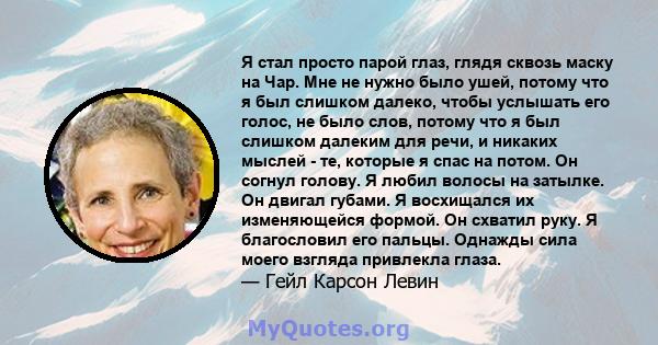 Я стал просто парой глаз, глядя сквозь маску на Чар. Мне не нужно было ушей, потому что я был слишком далеко, чтобы услышать его голос, не было слов, потому что я был слишком далеким для речи, и никаких мыслей - те,