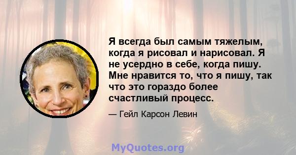 Я всегда был самым тяжелым, когда я рисовал и нарисовал. Я не усердно в себе, когда пишу. Мне нравится то, что я пишу, так что это гораздо более счастливый процесс.