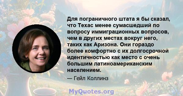 Для пограничного штата я бы сказал, что Техас менее сумасшедший по вопросу иммиграционных вопросов, чем в других местах вокруг него, таких как Аризона. Они гораздо более комфортно с их долгосрочной идентичностью как