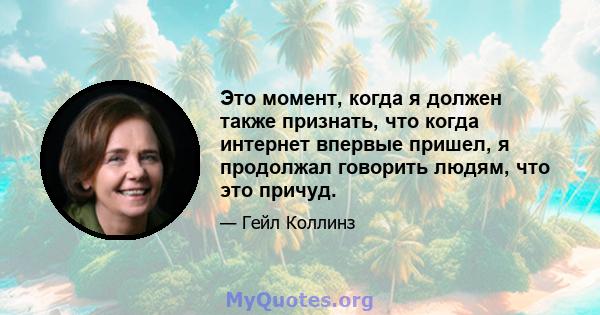 Это момент, когда я должен также признать, что когда интернет впервые пришел, я продолжал говорить людям, что это причуд.