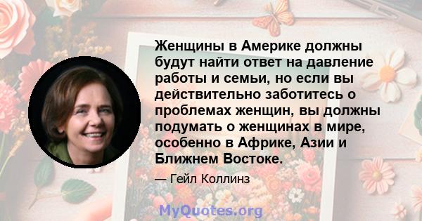 Женщины в Америке должны будут найти ответ на давление работы и семьи, но если вы действительно заботитесь о проблемах женщин, вы должны подумать о женщинах в мире, особенно в Африке, Азии и Ближнем Востоке.