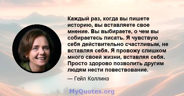 Каждый раз, когда вы пишете историю, вы вставляете свое мнение. Вы выбираете, о чем вы собираетесь писать. Я чувствую себя действительно счастливым, не вставляя себя. Я провожу слишком много своей жизни, вставляя себя.