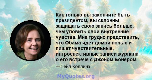 Как только вы закончите быть президентом, вы склонны защищать свою запись больше, чем уловить свои внутренние чувства. Мне трудно представить, что Обама идет домой ночью и пишет чувствительные, интроспективные записи