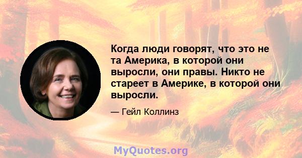 Когда люди говорят, что это не та Америка, в которой они выросли, они правы. Никто не стареет в Америке, в которой они выросли.