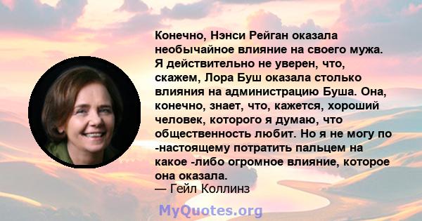 Конечно, Нэнси Рейган оказала необычайное влияние на своего мужа. Я действительно не уверен, что, скажем, Лора Буш оказала столько влияния на администрацию Буша. Она, конечно, знает, что, кажется, хороший человек,