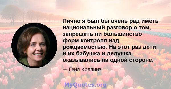 Лично я был бы очень рад иметь национальный разговор о том, запрещать ли большинство форм контроля над рождаемостью. На этот раз дети и их бабушка и дедушка оказывались на одной стороне.