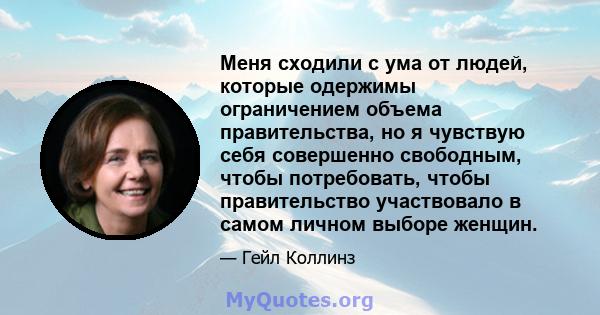 Меня сходили с ума от людей, которые одержимы ограничением объема правительства, но я чувствую себя совершенно свободным, чтобы потребовать, чтобы правительство участвовало в самом личном выборе женщин.