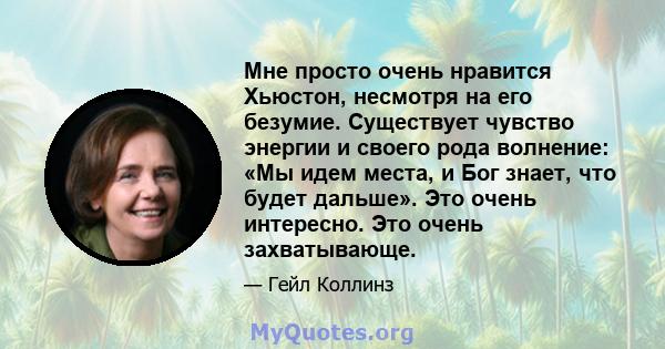 Мне просто очень нравится Хьюстон, несмотря на его безумие. Существует чувство энергии и своего рода волнение: «Мы идем места, и Бог знает, что будет дальше». Это очень интересно. Это очень захватывающе.