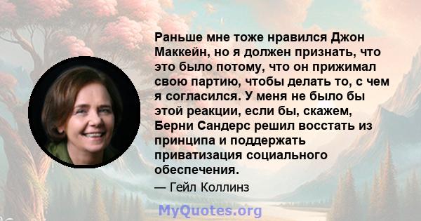 Раньше мне тоже нравился Джон Маккейн, но я должен признать, что это было потому, что он прижимал свою партию, чтобы делать то, с чем я согласился. У меня не было бы этой реакции, если бы, скажем, Берни Сандерс решил