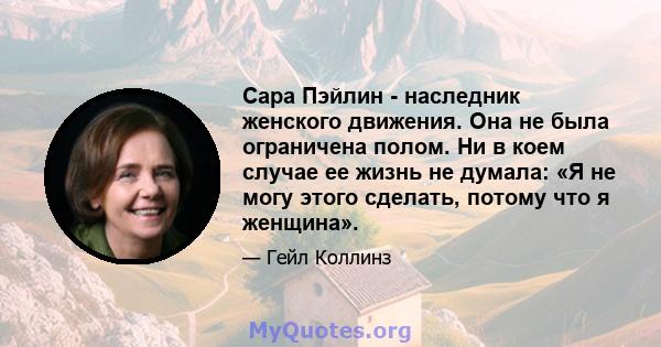 Сара Пэйлин - наследник женского движения. Она не была ограничена полом. Ни в коем случае ее жизнь не думала: «Я не могу этого сделать, потому что я женщина».