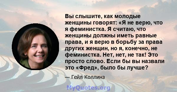 Вы слышите, как молодые женщины говорят: «Я не верю, что я феминистка. Я считаю, что женщины должны иметь равные права, и я верю в борьбу за права других женщин, но я, конечно, не феминистка. Нет, нет, не так! Это