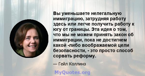 Вы уменьшаете нелегальную иммиграцию, затрудняя работу здесь или легче получить работу к югу от границы. Эта идея о том, что мы не можем принять закон об иммиграции, пока не достигнем какой -либо воображаемой цели