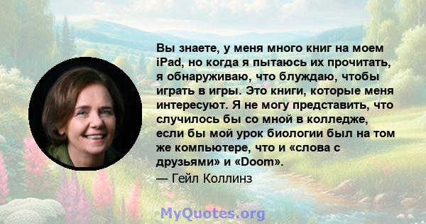 Вы знаете, у меня много книг на моем iPad, но когда я пытаюсь их прочитать, я обнаруживаю, что блуждаю, чтобы играть в игры. Это книги, которые меня интересуют. Я не могу представить, что случилось бы со мной в