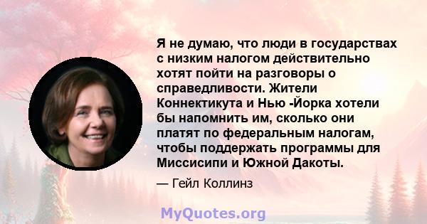 Я не думаю, что люди в государствах с низким налогом действительно хотят пойти на разговоры о справедливости. Жители Коннектикута и Нью -Йорка хотели бы напомнить им, сколько они платят по федеральным налогам, чтобы