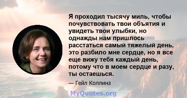 Я проходил тысячу миль, чтобы почувствовать твои объятия и увидеть твои улыбки, но однажды нам пришлось расстаться самый тяжелый день, это разбило мне сердце, но я все еще вижу тебя каждый день, потому что в моем сердце 